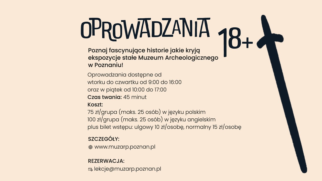 Obraz ma jasne tło i czarny napis. Po prawej stronie znajduje się rysunek miecza.  Na górze dużymi literami napisano „Oprowadzania 18+”. Poniżej znajduje się tekst: „Poznaj fascynujące historie, jakie kryją ekspozycje stałe Muzeum Archeologicznego w Poznaniu!”.  Oprowadzania odbywają się od wtorku do czwartku w godzinach 9:00–16:00 oraz w piątki od 10:00–17:00. Trwają 45 minut.  Koszt:  75 zł za grupę (do 25 osób) w języku polskim, 100 zł za grupę (do 25 osób) w języku angielskim. Dodatkowo trzeba kupić bilet wstępu: ulgowy kosztuje 10 zł, a normalny 15 zł. Na dole plakatu podano stronę internetową muzeum oraz adres e-mail do rezerwacji miejsc.