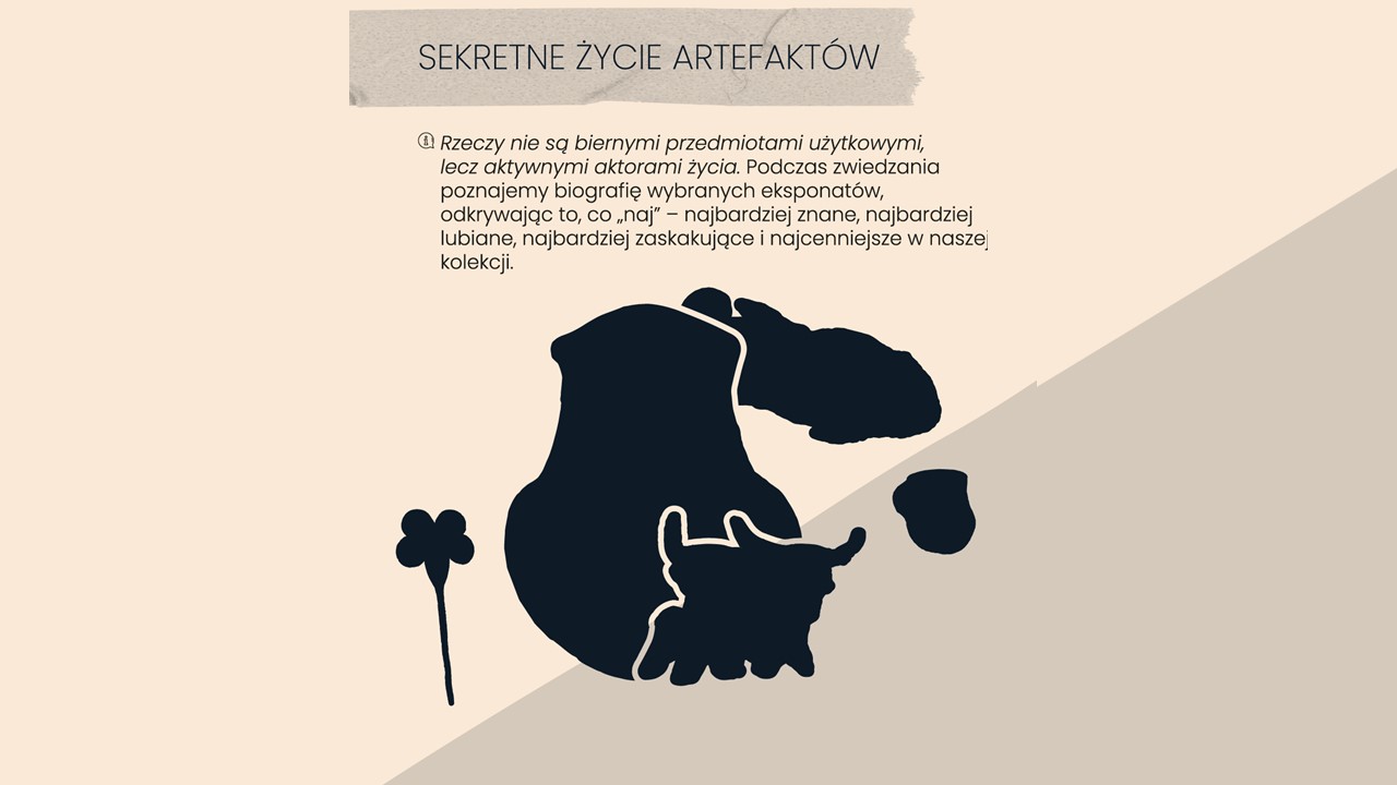 Obraz ma jasne tło i przedstawia czarne, stylizowane kształty artefaktów. Na górze znajduje się szary pasek z napisem „SEKRETNE ŻYCIE ARTEFAKTÓW”.  Poniżej znajduje się tekst:  „Rzeczy nie są tylko zwykłymi przedmiotami, ale świadkami historii. Podczas zwiedzania poznajemy losy wybranych eksponatów, odkrywając ich tajemnice. To okazja, by zobaczyć najbardziej znane, lubiane, zaskakujące i cenne obiekty z naszej kolekcji.”