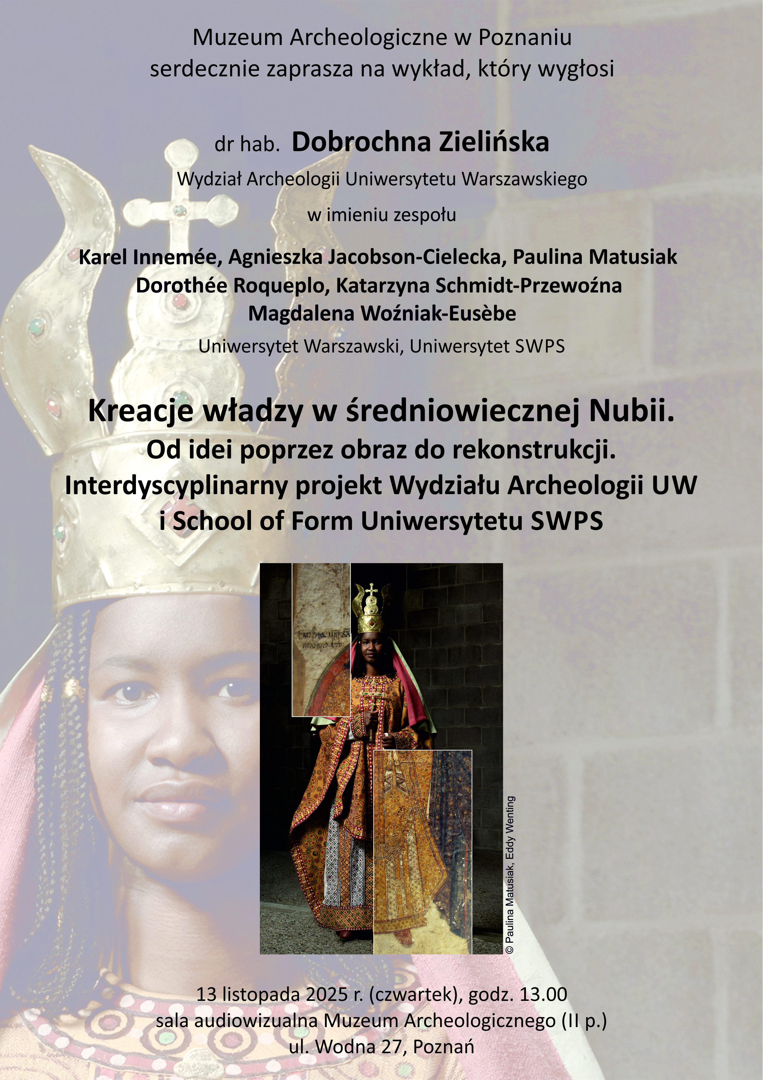 Plakat promuje wykład organizowany przez Muzeum Archeologiczne w Poznaniu. Tło utrzymane jest w ciepłych, beżowo-brązowych barwach, z delikatnie rozmytym zdjęciem fragmentu ściany i postaci w stroju królewskim.  Na środku plakatu, na większej części powierzchni, znajduje się fotografia kobiety o ciemnej karnacji. Ubrana jest w bogato zdobiony, złocisty strój z geometrycznymi wzorami i w dużą koronę w kształcie mitry, ozdobioną perłami i metalicznymi detalami. Na szyi ma szeroki naszyjnik z kolorowych paciorków. Jej twarz jest spokojna i poważna.  Na zdjęciu nałożony jest mniejszy prostokątny kadr przedstawiający tę samą postać w pełnej postaci – kobieta stoi w kamiennym pomieszczeniu, w ciężkiej, złoto-czerwonej szacie z długimi rękawami. Za nią widać kamienną ścianę.  Na górze plakatu umieszczono tekst: „Muzeum Archeologiczne w Poznaniu serdecznie zaprasza na wykład, który wygłosi dr hab. Dobrochna Zielińska, Wydział Archeologii Uniwersytetu Warszawskiego, w imieniu zespołu: Karel Innemée, Agnieszka Jacobson-Cielecka, Paulina Matusiak, Dorothée Roqueplo, Katarzyna Schmidt-Przewoźna, Magdalena Woźniak-Eusèbe. Uniwersytet Warszawski, Uniwersytet SWPS.”  Poniżej, pogrubioną czcionką, znajduje się tytuł wykładu: „Kreacje władzy w średniowiecznej Nubii. Od idei poprzez obraz do rekonstrukcji. Interdyscyplinarny projekt Wydziału Archeologii UW i School of Form Uniwersytetu SWPS.”  Na dole plakatu, mniejszym drukiem, podano szczegóły: „13 listopada 2025 r. (czwartek), godz. 13.00, sala audiowizualna Muzeum Archeologicznego (II p.), ul. Wodna 27, Poznań.”  W prawym dolnym rogu, wzdłuż krawędzi zdjęcia, znajduje się pionowy napis z nazwiskami autorów fotografii: „© Paulina Matusiak, Eddy Wenting.”  Całość utrzymana jest w eleganckim, stonowanym stylu, łączącym elementy naukowe i artystyczne.